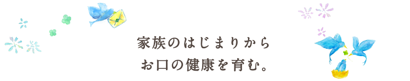 家族のはじまりからお口の健康を育む。